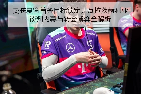 曼联夏窗首签目标锁定克瓦拉茨赫利亚 谈判内幕与转会博弈全解析